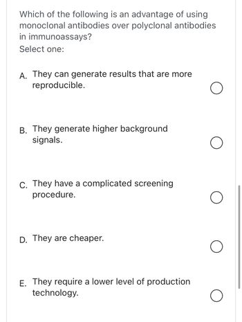 Which of the following is an advantage of using
monoclonal antibodies over polyclonal antibodies
in immunoassays?
Select one:
A. They can generate results that are more
reproducible.
B. They generate higher background
signals.
C. They have a complicated screening
procedure.
D. They are cheaper.
E. They require a lower level of production
technology.
O
O
O
O