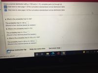 Given a normal distribution with μ = 100 and o= 10, complete parts (a) through (d).
Click here to view page 1 of the cumulative standardized normal distribution table.
Click here to view page 2 of the cumulative standardized normal distribution table.
d
a. What is the probability that X > 80?
The probability that X > 80 is.
(Round to four decimal places as needed.)
b. What is the probability that X < 75?
The probability that X < 75 is.
(Round to four decimal places as needed.)
c. What is the probability that X < 95 or X > 105?
The probability that X < 95 or X> 105 is.
(Round to four decimal places as needed.)
Get more help.
View instructor tip
ype here to search
Help me solve this
70°F