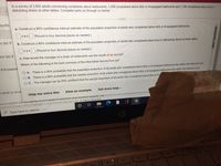 In a survey of 3,800 adults concerning complaints about restaurants, 1,456 complained about dirty or ill-equipped bathrooms and 1,164 complained about loud or
distracting diners at other tables. Complete parts (a) through (c) below.
esults
a. Construct a 90% confidence interval estimate of the population proportion of adults who complained about dirty or ill-equipped bathrooms.
|STs (Round to four decimal places as needed.)
m Set 9
b. Construct a 90% confidence interval estimate of the population proportion of adults who complained about loud or distracting diners at other tables.
Sas
(Round to four decimal places as needed.)
em Set 8
c. How would the manager of a chain of restaurants use the results of (a) and (b)?
Which of the following is the best summary of the information derived from (a)?
8 Knowled
O A. There is a 90% probability that the population proportion of all adults who complained about dirty or ill-equipped bathrooms lies within the interval in (a).
B. There is a 90% probability that the sample proportion of all adults who complained about dirty or ill-equipped bathrooms lies within the interval in (a).
O C. The manager can be 90% confident that the sample proportion of all adults who complained about dirty or ill-
e what to stud
Get more help -
Help me solve this
View an example
course (QMTH 205 U03 Spring 2022) iS based on Berenson: Basic Business Statistics, 14e
ns of Use | Privacy Policy Copyright © 2022 Pearson Education Inc. All Rights Reserved.
P Type here to searɛh
40
O O
