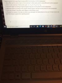 Suppose government-spending increases while the economy is at full employment.
1. What effect will this action have on the economy? In other words, which curve shifts and in which direction?
2. Where is the economy in the business cycle - YE < YFE, Yɛ = Yfe, or YE > YFE
3. What will happen according to Keynes? Explain how the economy returns to full employment.
4. What will happen according to the Long Run Model? Explain how the economy returns to full employment.
5. From your answer in #4 above, what happens to the Phillips Curve?
6. This was not covered in the video but what do you anticipate the Federal Reserve to do with the key interest rate
after the increase in government spending above?
P Type here to search
41
144
40
$1
4.
8.
EI
K.
M.
LL
