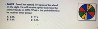 GAMES Saeed has earned five spins of the wheel
on the right. He will receive a prize each time the
spinner lands on WIN. What is the probability that
he receives three prizes?
A 4.2%
B 5.8%
C 71%
D 8.8%
