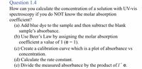 Question 1.4
How can you calculate the concentration of a solution with UV-vis
spectroscopy if you do NOT know the molar absorption
coefficient?
(a) Add blue dye to the sample and then subtract the blank
sample's absorbance.
(b) Use Beer's Law by assigning the molar absorption
coefficient a value of 1 (e = 1).
(c) Create a calibration curve which is a plot of absorbance vs
concentration.
(d) Calculate the rate constant.
(e) Divide the measured absorbance by the product of I´e.
