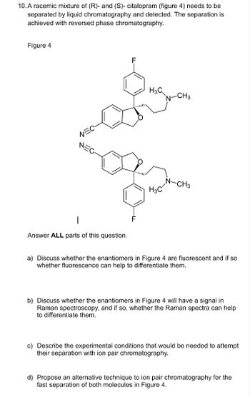 10. A racemic mixture of (R)- and (S)- citalopram (figure 4) needs to be
separated by liquid chromatography and detected. The separation is
achieved with reversed phase chromatography.
Figure 4
F
F
H3C
N-CH3
-CH3
H3C
Answer ALL parts of this question.
a) Discuss whether the enantiomers in Figure 4 are fluorescent and if so
whether fluorescence can help to differentiate them.
b) Discuss whether the enantiomers in Figure 4 will have a signal in
Raman spectroscopy, and if so, whether the Raman spectra can help
to differentiate them.
c) Describe the experimental conditions that would be needed to attempt
their separation with ion pair chromatography.
d) Propose an alternative technique to ion pair chromatography for the
fast separation of both molecules in Figure 4.