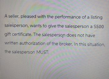 A seller, pleased with the performance of a listing
salesperson, wants to give the salesperson a $500
gift certificate. The salesperson does not have
written authorization of the broker. In this situation,
the salesperson MUST: