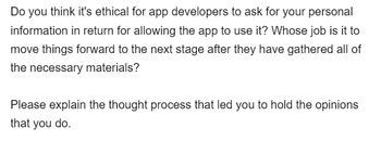 Do you think it's ethical for app developers to ask for your personal
information in return for allowing the app to use it? Whose job is it to
move things forward to the next stage after they have gathered all of
the necessary materials?
Please explain the thought process that led you to hold the opinions
that you do.