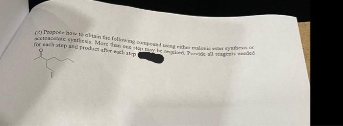 acetoacetate synthesis. More than one step may be required. Provide all reagents needed
(2) Propose how to obtain the following compound using either malonic ester synthesis or
for each step and product after each step