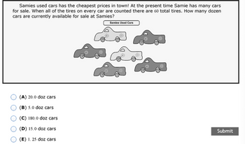 Samies used cars has the cheapest prices in town! At the present time Samie has many cars
for sale. When all of the tires on every car are counted there are 60 total tires. How many dozen
cars are currently available for sale at Samies?
(A) 20.0 doz cars
(B) 5.0 doz cars
(C) 180.0 doz cars
(D) 15.0 doz cars
(E) 1. 25 doz cars
Samies Used Cars
Submit