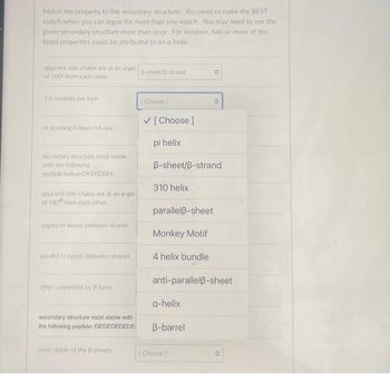 Match the property to the secondary structure. You need to make the BEST
match when you can argue for more than one match. You may need to use the
given secondary structure more than once. For instance, two or more of the
listed properties could be attributed to an a-helix
adjacent side chains are at an angle
of 100° from each other
3.6 residues per turn.
H-bonding follows i+4 rule
secondary structure most stable
with the following
peptide &nbsp.DKERDREK
4
adjacent side-chains are at an angle
of 1800 from each other
angled H-bands between strands
parallel H-bonds between strands
often connected by B-turns
secondary structure most stable with
the following peptide: DEDEDEDEDE
most stable of the B-sheets
B-sheet/B-strand
[Choose |
✓ [Choose ]
pi helix
310 helix
B-sheet/ß-strand
parallelß-sheet
Monkey Motif
4 helix bundle
a-helix
O
anti-parallelß-sheet
B-barrel
O
[Choose ]
O