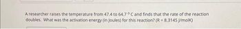 A researcher raises the temperature from 47.4 to 64.7 °C and finds that the rate of the reaction
doubles. What was the activation energy (in Joules) for this reaction? (R = 8.3145 J/molk)
