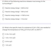 21. Which of the following reactions releases most energy to the
surroundings?
Reaction energy change = +600 kJ/mol
Reaction energy change = -500 kJ/mol
Reaction energy change = +1500 kJ/mol
Reaction energy change = -10 kJ/mol
%3D
22. What is the specific heat of a substance if 2.41 x 104 J are needed to
change the temperature of 105 g of it from 25°C to 250°C? *
9.18 x 10-4 J/g'c
1.02 x 10-4 J/g°C
0.918 J/g°C
1.02 J/g°C
