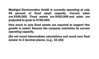 Madrigal Electromotive GmbH is currently operating at only
94 percent of fixed asset capacity. Current sales
are $540,000. Fixed assets are $420,000 and sales are
projected to grow to $760,000.
How much in new fixed assets are required to support this
growth in sales? Assume the company maintains its current
operating capacity.
(Do not round intermediate calculations and round your final
answer to 2 decimal places. (e.g., 32.16))