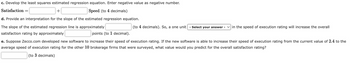 c. Develop the least squares estimated regression equation. Enter negative value as negative number.
Satisfaction: =
+
Speed (to 4 decimals)
d. Provide an interpretation for the slope of the estimated regression equation.
The slope of the estimated regression line is approximately
satisfaction rating by approximately
(to 4 decimals). So, a one unit - Select your answer - ✓in the speed of execution rating will increase the overall
points (to 1 decimal).
e. Suppose Zecco.com developed new software to increase their speed of execution rating. If the new software is able to increase their speed of execution rating from the current value of 2.4 to the
average speed of execution rating for the other 10 brokerage firms that were surveyed, what value would you predict for the overall satisfaction rating?
(to 3 decimals)