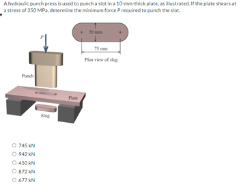 A hydraulic punch press is used to punch a slot in a 10-mm-thick plate, as illustrated. If the plate shears at
a stress of 350 MPa, determine the minimum force P required to punch the slot.
Punch
745 kN
942 kN
450 kN
872 kN
677 kN
Slug
Plate
20 mm
75 mm
Plan view of slug