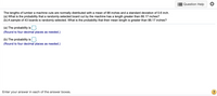 Question Help
The lengths of lumber a machine cuts are normally distributed with a mean of 88 inches and a standard deviation of 0.6 inch.
(a) What is the probability that a randomly selected board cut by the machine has a length greater than 88.17 inches?
(b) A sample of 43 boards is randomly selected. What is the probability that their mean length is greater than 88.17 inches?
(a) The probability is
(Round to four decimal places as needed.)
(b) The probability is:
(Round to four decimal places as needed.)
Enter your answer in each of the answer boxes.
?
