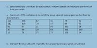 5. Listed below are the values (in dollars) that a random sample of Americans spent on fast
food per month.
a. Construct a 99% confidence interval of the mean value of money spent on fast food by
all Americans.
100
156
67
41
78
62
112
120
70
42
89
85
96
97
11
56
100
98
80
98
20
64
101
100
15
71
35
72
121
74
b. Interpret these results with respect to the amount Americans spend on fast food.
