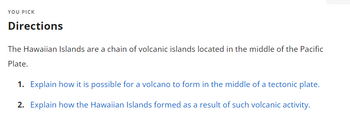 YOU PICK
Directions
The Hawaiian Islands are a chain of volcanic islands located in the middle of the Pacific
Plate.
1. Explain how it is possible for a volcano to form in the middle of a tectonic plate.
2. Explain how the Hawaiian Islands formed as a result of such volcanic activity.