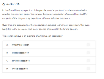 Question 18
In the Grand Canyon, a portion of the population of a species of southern squirrel relo-
cated to the northern part of the canyon. Since each population of squirrel lives in differ-
ent parts of the canyon, they experience different selective pressures.
Over time, the separated northern population, adapted to their new ecosystem. This even-
tually led to the devolpment of a new species of squirrel in the Grand Canyon.
The scenario above is an example of which type of speciation?
A
B
с
D
sympatric speciation
allopatric speciation
parapatric speciation
artificial speciation