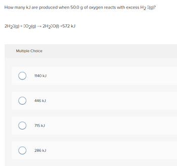 How many kJ are produced when 50.0 g of oxygen reacts with excess H₂ (g)?
2H₂(g) + O2(g) → 2H₂O(l) +572 kJ
Multiple Choice
O
O
O
O
1140 kJ
446 kJ
715 kJ
286 kJ