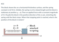 #33
The block shown lies on a horizontal frictionless surface, and the spring
constant is 62 N/m. Initially, the spring is at its relaxed length and the block is
stationary at position x = 0. Then an applied force with a constant magnitude
of 4.1 N pulls the block in the positive direction of the a axis, stretching the
spring until the block stops. When that stopping point is reached, what is the
position of the block in meters?
x = 0
Block
F = 0
elllllll
attached
to spring
