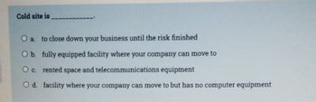 Cold site is
O a. to close down your business until the risk finished
O b. fully equipped facility where your company can move to
O c. rented space and telecommunications equipment
O d. facility where your company can move to but has no computer equipment