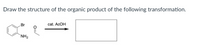 **Title: Understanding Organic Chemical Transformations**

**Question:**

Draw the structure of the organic product of the following transformation.

**Chemical Reaction Description:**

The reactant is a benzene ring with a bromine (Br) substituent at the ortho position, an amino group (NH₂) at the meta position, and an acyl group (-C=O) attached at the para position.

The reaction condition provided involves the use of acetic acid (cat. AcOH) as a catalyst, indicated by the arrow pointing towards a box meant to contain the product structure.

**Diagram Explanation:**

This diagram describes a chemical transformation where a substituted benzene undergoes a reaction in the presence of a catalytic amount of acetic acid. The resulting product structure is not depicted, and the reader is tasked with drawing it based on their understanding of the reaction process.

**Educational Note:**

When encountering a chemical transformation question, it is essential to assess the substituents and catalyst conditions provided to predict the resulting organic product. Understanding the reactivity and orientation of the substituents on a benzene ring is crucial for drawing the correct structure.