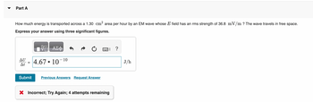 Part A
How much energy is transported across a 1.30 cm² area per hour by an EM wave whose E field has an rms strength of 36.8 mV/m ? The wave travels in free space.
Express your answer using three significant figures.
AU
At
=
Submit
ΑΣΦ
4.6710
10
Previous Answers Request Answer
X Incorrect; Try Again; 4 attempts remaining
?
J/h