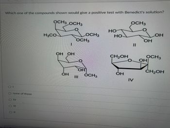 Which one of the compounds shown would give a positive test with Benedict's solution?
OCH3 OCH3
О
0 0 0 0
none of these
IV
II
H3CO
I
ОН ОН
ОН
Ш
OCH3
О
OCH3
ОН
OCH3
но
НО-
CH2OH
ОН
OCH3
0
IV
II
ОН
ОН
OCH3
ОН
CH₂OH