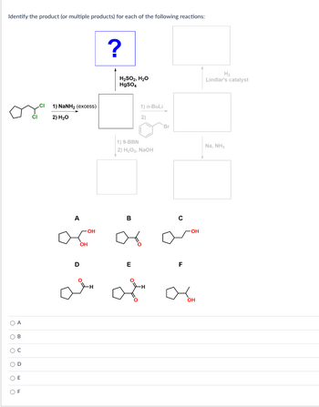 Identify the product (or multiple products) for each of the following reactions:
O A
ο ο ο ο ο ο
B
C
D
O E
CI
1) NaNHz (excess)
2) H₂O
A
aça
-OH
OH
D
?
H₂SO₂, H₂O
HgSO4
B
16
1) n-BuLi
1) 9-BBN
2) H₂O₂, NaOH
E
8
2)
Br
C
F
OH
OH
H₂
Lindlar's catalyst
Na, NH3