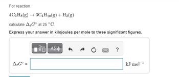 For reaction
4C3H8(g) →3C4H10(g) + H2(g)
calculate AG at 25 °C.
Express your answer in kilojoules per mole to three significant figures.
AG° =
=
ΟΙ ΑΣΦ
?
kJ mol-1