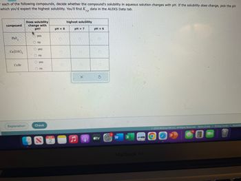 each of the following compounds, decide whether the compound's solubility in aqueous solution changes with pH. If the solubility does change, pick the pH
which you'd expect the highest solubility. You'll find K data in the ALEKS Data tab.
sp
compound
PbF₂
Ca(OH)₂
Cu Br
Explanation
Does solubility
change with
pH?
. yes
Ono
yes
no
O yes
O no
Check
AUG
2
pH = 8
highest solubility
pH = 7
X
e
pH = 6
5
tv
W
X
MacBook Air
© 2023 McGraw Hill LLC. All Rights Reserved. Terms of Use | Privacy Center | Accessib
70
P