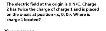 The electric field at the origin is 0 N/C. Charge
2 has twice the charge of charge 1 and is placed
on the x-axis at position <x, 0, 0>. Where is
charge 1 located?