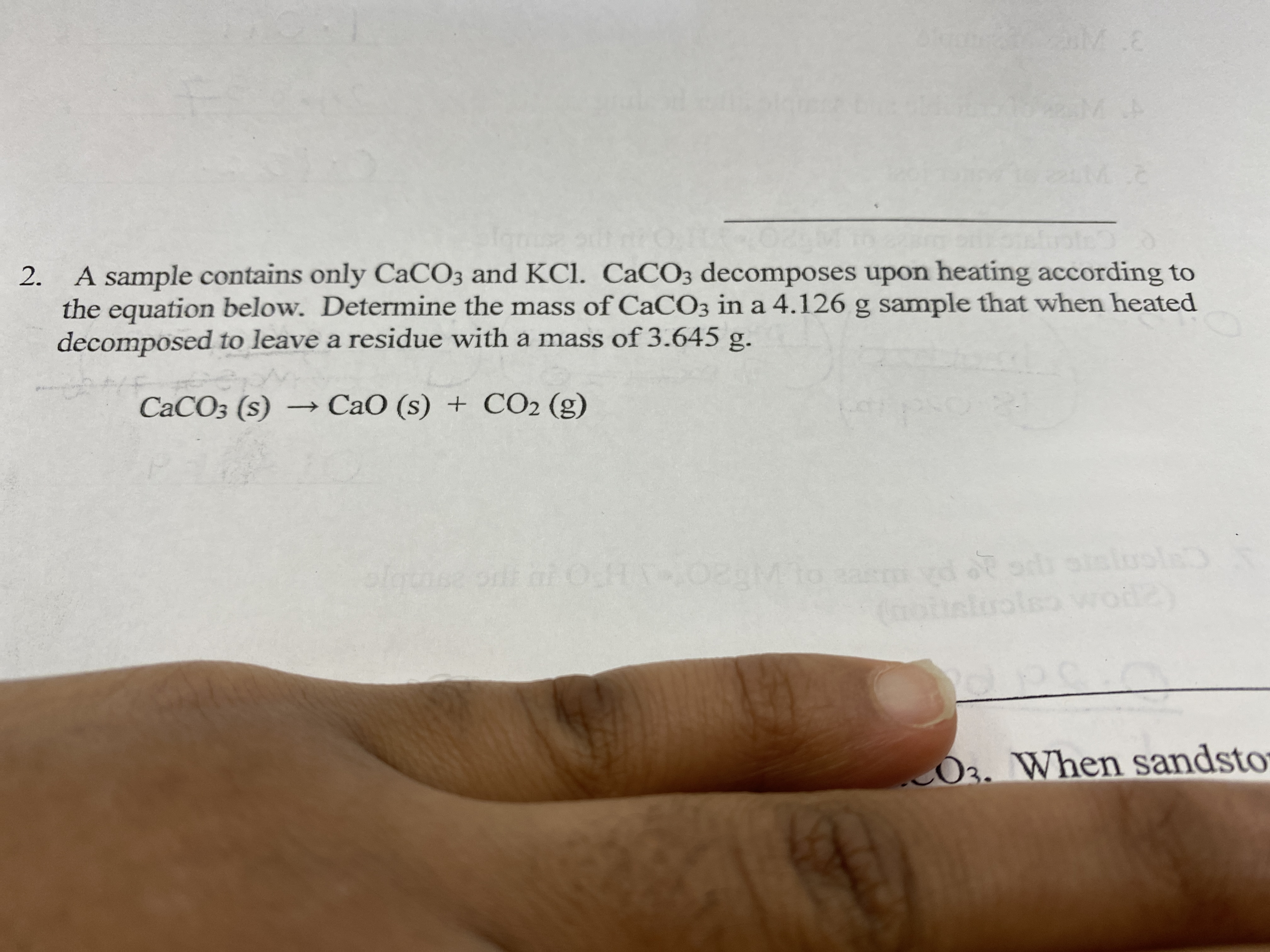 M.E
A sample contains only CaCO3 and KCl. CaCO3 decomposes upon heating according to
the equation below. Determine the mass of CaCO3 in a 4.126 g sample that when heated
decomposed to leave a residue with a mass of 3.645 g.
CACO3 (s) – CaO (s) + CO2 (g)
M to
rodzy
O3. When sandsto
2.
