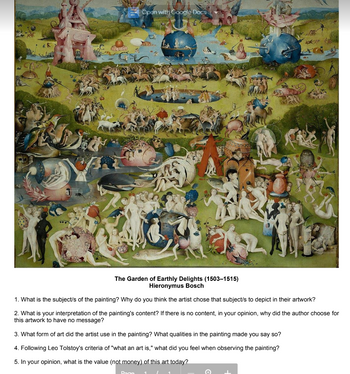 10
Could
Open with Google Docs
The Garden of Earthly Delights (1503-1515)
Hieronymus Bosch
1. What is the subject/s of the painting? Why do you think the artist chose that subject/s to depict in their artwork?
2. What is your interpretation of the painting's content? If there is no content, in your opinion, why did the author choose for
this artwork to have no message?
3. What form of art did the artist use in the painting? What qualities in the painting made you say so?
4. Following Leo Tolstoy's criteria of "what an art is," what did you feel when observing the painting?
5. In your opinion, what is the value (not money) of this art today?
Paga