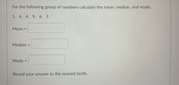 For the following group of numbers calculate the mean, median, and mode.
1, 4, 4, 9, 6, 5
Mean =
Median =
Mode =
Round your answer to the nearest tenth.
