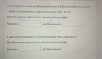 A state lottery is set up so each player chooses 5 different numbers from 1-32.
1.What is the probability of winning first prize with 1 ticket?
Give the numeric values for(you do not need to simplify):
Numerator
and Denominator
2.What is the probability of winning first prize with 2,000 tickets?
Give the numeric values for(you do not need to simplify):
Numerator
and Denominator
