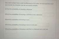 One card is drawn from a well-shuffled deck of 52 cards. For each question enter
your answer as a fraction, you do not need to simplify.
1) Find the probability of drawing a diamond.
2)Find the probability of drawing a card that is not a diamond.
3)Find the probability of drawing an ace.
4)Find the probability of drawing an ace or a red card.
5)Find the probability of drawing a card that is a diamond and a red card.
