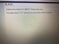 11.4.21
A sphere has a volume of V= 3600 in. Find its surface area.
The surface area is
in . (Round to the nearest whole number as needed.)
