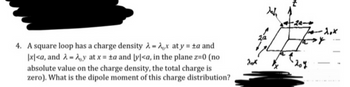 4. A square loop has a charge density λ=Ax at y = ±a and
|x|<a, and λ- Ay at x = ta and [y]<a, in the plane z=0 (no
absolute value on the charge density, the total charge is
zero). What is the dipole moment of this charge distribution?
20x
Mah
2a
+-24-
-1.x