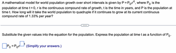 A mathematical model for world population growth over short intervals is given by P = Poet, where Po is the
population at time t = 0, r is the continuous compound rate of growth, t is the time in years, and P is the population at
time t. How long will it take the world population to quadruple if it continues to grow at its current continuous
compound rate of 1.33% per year?
Substitute the given values into the equation for the population. Express the population at time t as a function of Po.
☐Po
(Simplify your answers.)