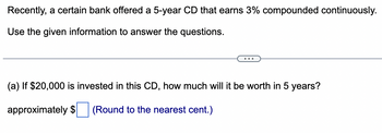 Recently, a certain bank offered a 5-year CD that earns 3% compounded continuously.
Use the given information to answer the questions.
(a) If $20,000 is invested in this CD, how much will it be worth in 5 years?
approximately $ (Round to the nearest cent.)