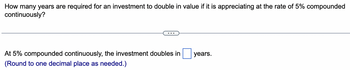 How many years are required for an investment to double in value if it is appreciating at the rate of 5% compounded
continuously?
At 5% compounded continuously, the investment doubles in
(Round to one decimal place as needed.)
years.