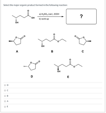 Select the major organic product formed in the following reaction:
U
n
D
C
B
A
E
لب
.........
OH
A
OH
ني منه
III.
a) H₂SO4 (cat.), EtOH
b) work-up
D
OH
B
له
ОН
E
0:
?
C