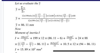 Let us evaluate the y
Σ TA
ΣΑ
у
=
I
y =
y = 86.11 mm
Now
Moment of inertia I
199x12³
12
12×199×6+2×((.
×( ( 1¹75 – 12 )×12×88 ) +10.5×( ¹75 – 1/2)×88
2
2
-
12
12×199+2× ( ¹75 — 12 )×12+10.5×( ¹75 – ¹2² )
2
2
24x883
+ 24 × 88
12
+ 10.5 × 12 × (94 – 86. 11)
+ 199 x 12 x (86. 11 − 6) +
× (( ¹75 – 1¹/2) – 86. 11) + 10.5X12³
12
I = 15.89 x 105 mm4