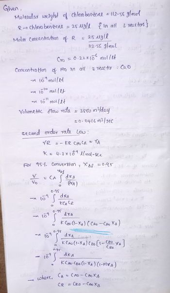 Given,
Molecular weight of chlorobenzene = 112.56 g/mol
R+ chlorobenzene = 25 μg/l
{ in all 3 reactors}
Molor Concentration of R
251g/l
112-56 g/mol
Cro = 0.22x15² mollet
Concentration of Ho in all 3 reactor : Cao
10 molled
→ 100 mollet
10" mollet
Volumetric flow rate
ری دارد
second order rate low:
V
1
VR
кр сно ср = ra
K≤ 4-3 x 189 llnd-see
= CA
109
S-
0.95
S
109
= 25 ug/l { in all
vatansy alt
For 951. Conversion, XAS =0.95 79 slov
ход
S s dxA
less
0.95
109
109 S
D
dxA
кса се
0.95
(VA)
S
= 3800 m³/day
s0.0416 m³/sec
where, CA
CR
s
10
Frustelfel loter
Asidorgyd
dxa
K CAO (XA) (Ceo CAO XA)
=
dxA
Catt
сво
KCAU (I-XA) CRO [1-(AU XA]
CRO
dx A
KCAO (RO (1-XA) (1-MYA)
stab noves
ی کو دور
(3:2) enefeodaralds
wom' al- nudushooned of
publem 0038 = etorcida
zlomil 01x8.
nodrodno je masenviros bitme
Спо-своха
Cao - CAO XA
ON
woll andscaulov
(orvoo)
yote
15-9972
word sw