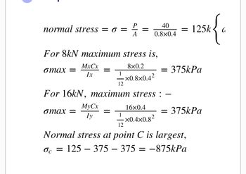 normal stress = = =
For 8kN maximum stress is,
8x0.2
omax =
MxCx
Ix
omax =
=
MyCx
Iy
40
0.8×0.4
1 -×0.8×0.4²
12
For 16kN, maximum stress :
=
16x0.4
1 -×0.4×0.8²
12
Normal stress at point C is largest,
Oc =
125 - 375 375 = −875kPa
= 125k
25k { c
= 375kPa
= 375kPa