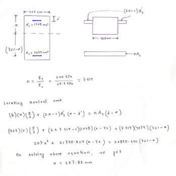 (721-x)
K-406mm
On
A₁ = 1548 mm²
A₁ = 3039 mm²
n =
*
Es
E
Neutral
I.
200 G Pa
26.6 GPa
203x²
axis
Locating
(b) (x) (²/2) + (2n-1) A's (x-d') = n As (d-x)
K-406mm
= 7.519
solving above
(406) (x))+ (2x 7.519 -1) (1548) (x - 72) = (7-519) (3039) (721-x)
+ 21730 824 (x-72). = 22850241 (721-x)
equation,
get
x = 207.88 mm
-(2n-1) As
we
-nA₂