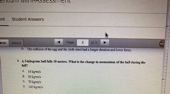 ent
ENT
Student Answers
Page
of 5
D. The collision of the egg and the cloth sheet had a longer duration and lower force.
A 14 kg-m/s
B.
50 kg-m/s
70 kg m/s
140 kgm/s
9. A 5-kilogram ball falls 10 meters. What is the change in momentum of the ball during the
fall?
C.
►
3
D.