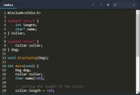 main.c
< > + c
1 #include<stdio.h>
3 typedef struct {
int length;
char* name;
4
6 } Collar;
7
8 typedef struct {
Collar collar;
9.
10 } Dog;
11
12 void displayDog(Dog);
13
14 int main(void) {
Dog dog;
Collar collar;
char name[100];
15
16
17
18
// setting the length of the collar
collar.length = 100;
19
20

