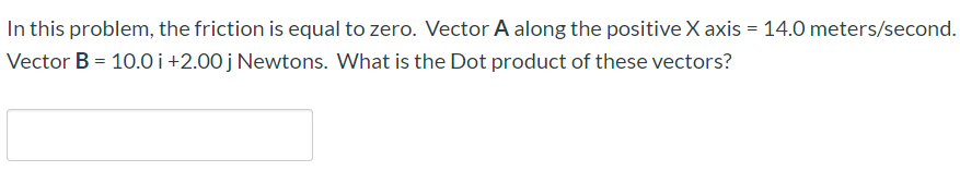 In this problem, the friction is equal to zero. Vector A along the positive X axis = 14.0 meters/second.
Vector B = 10.0 i+2.00 j Newtons. What is the Dot product of these vectors?
