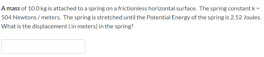 A mass of 10.0 kg is attached to a spring on a frictionless horizontal surface. The spring constant k =
504 Newtons/meters. The spring is stretched until the Potential Energy of the spring is 2.52 Joules.
What is the displacement ( in meters) in the spring?
